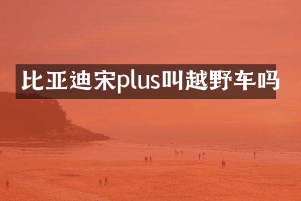 比亚迪宋plus叫越野车吗