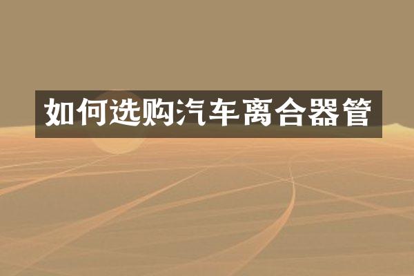 如何选购汽车离合器管