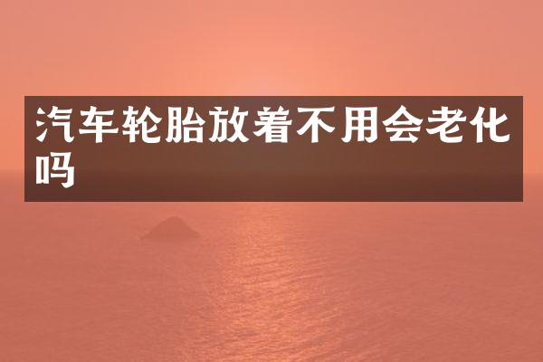 汽车轮胎放着不用会老化吗