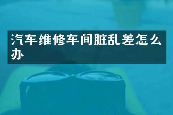 汽车维修车间脏乱差怎么办