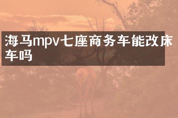 海马mpv七座商务车能改床车吗
