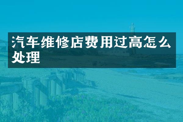 汽车维修店费用过高怎么处理