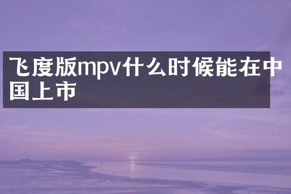 飞度版mpv什么时候能在中国上市