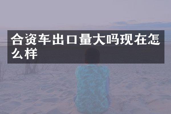 合资车出口量大吗现在怎么样