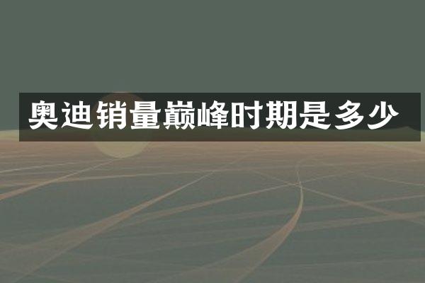 奥迪销量巅峰时期是多少