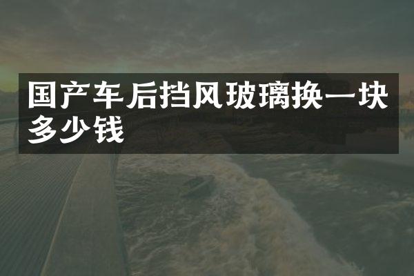 国产车后挡风玻璃换一块多少钱