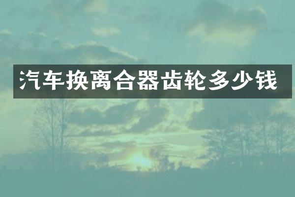 汽车换离合器齿轮多少钱