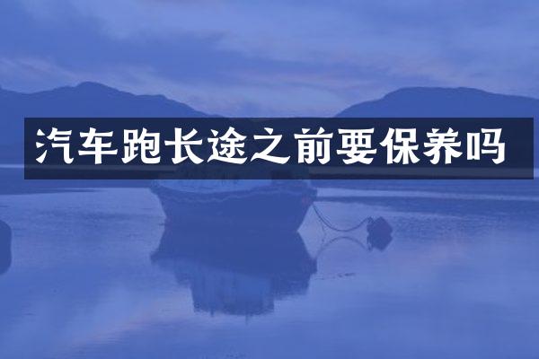 汽车跑长途之前要保养吗