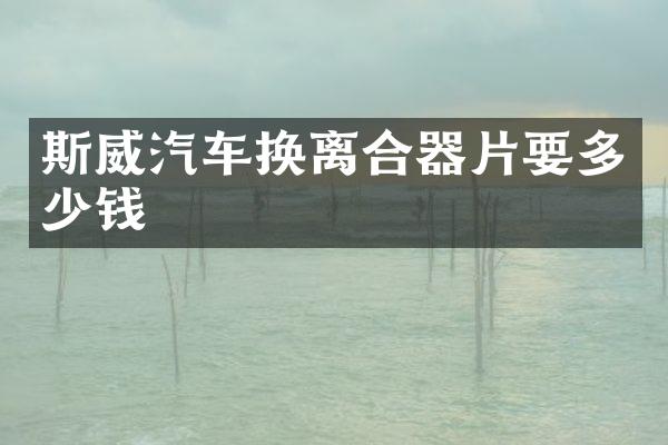 斯威汽车换离合器片要多少钱