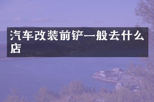 汽车改装前铲一般去什么店