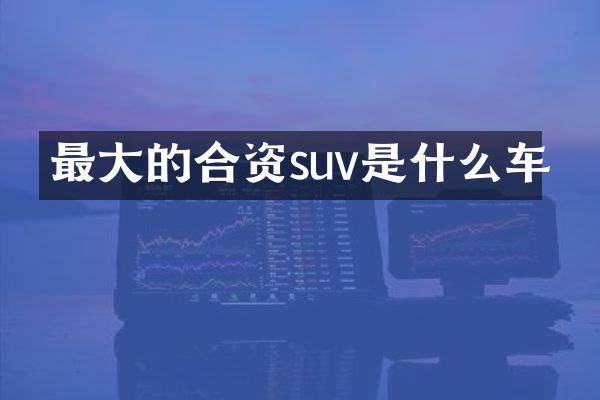 最大的合资suv是什么车