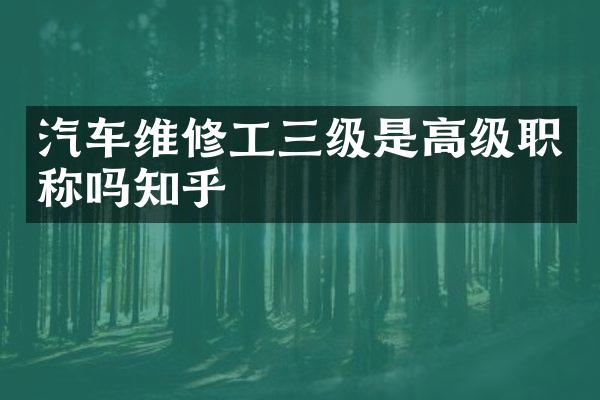 汽车维修工三级是高级职称吗知乎