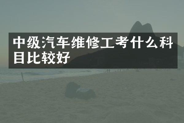 中级汽车维修工考什么科目比较好