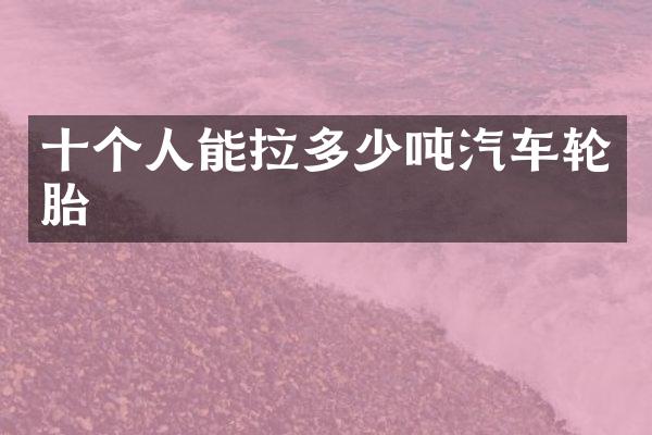十个人能拉多少吨汽车轮胎