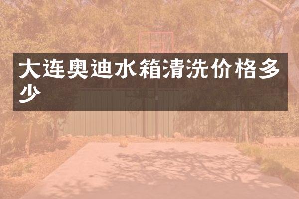 大连奥迪水箱清洗价格多少