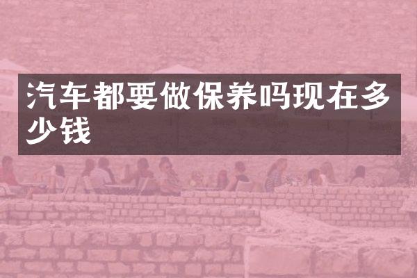 汽车都要做保养吗现在多少钱
