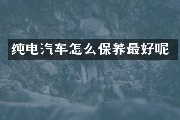 纯电汽车怎么保养最好呢