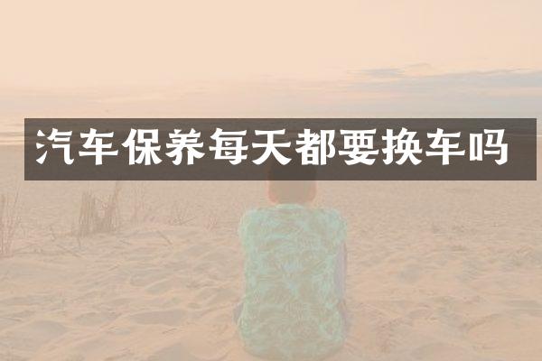汽车保养每天都要换车吗