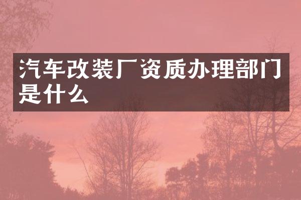 汽车改装厂资质办理部门是什么