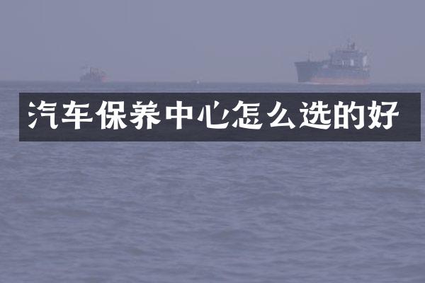 汽车保养中心怎么选的好