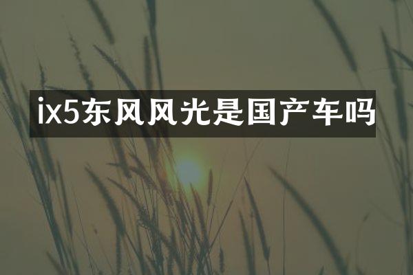 ix5东风风光是国产车吗