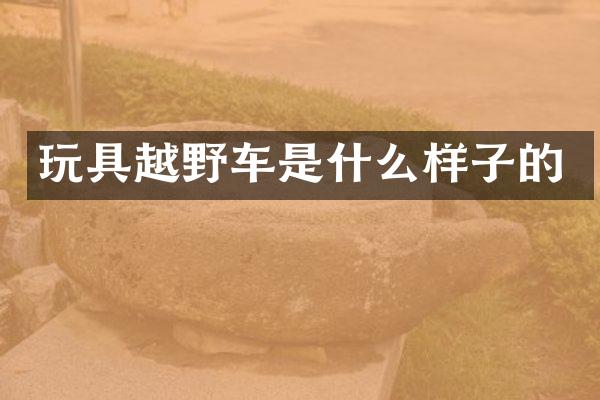 玩具越野车是什么样子的