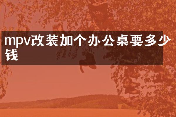 mpv改装加个办公桌要多少钱