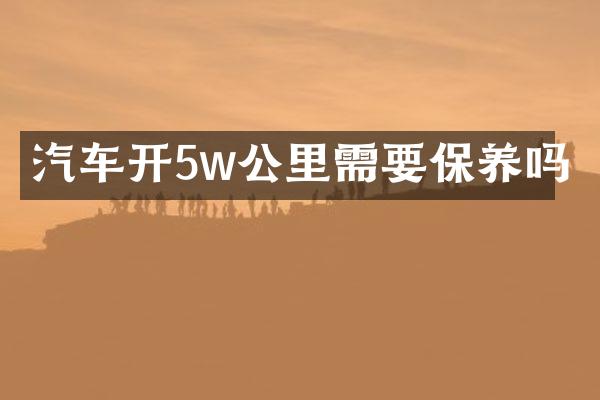 汽车开5w公里需要保养吗