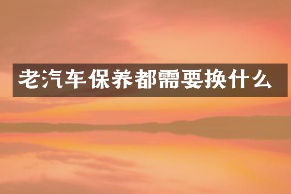 老汽车保养都需要换什么