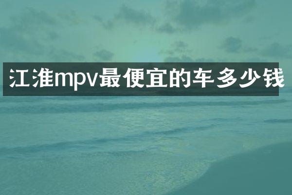 江淮mpv最便宜的车多少钱