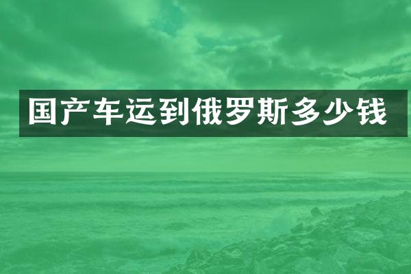 国产车运到俄罗斯多少钱
