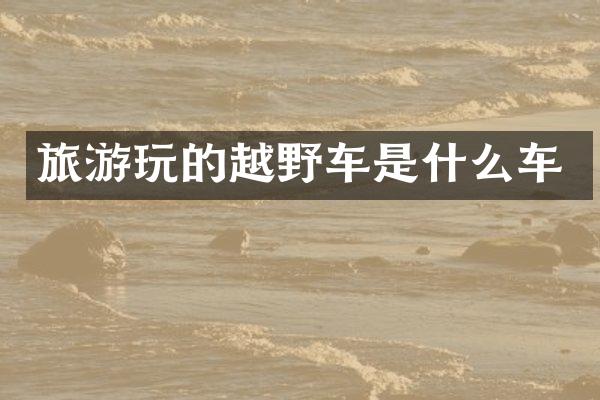 旅游玩的越野车是什么车