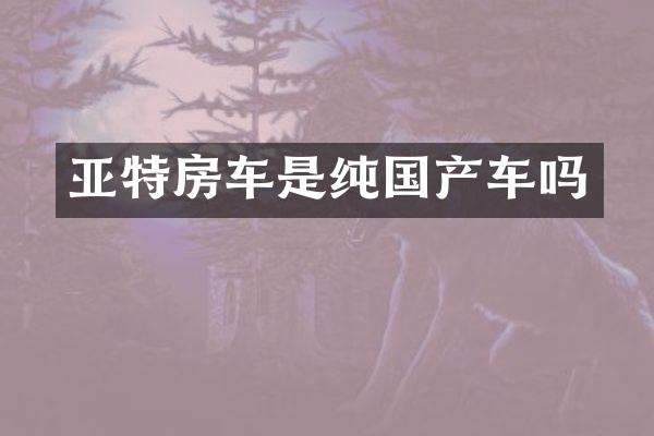 亚特房车是纯国产车吗