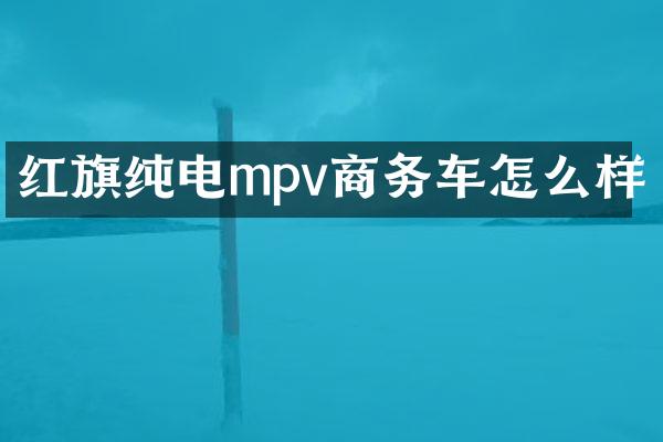 红旗纯电mpv商务车怎么样