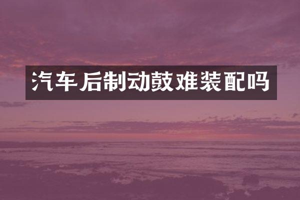 汽车后制动鼓难装配吗