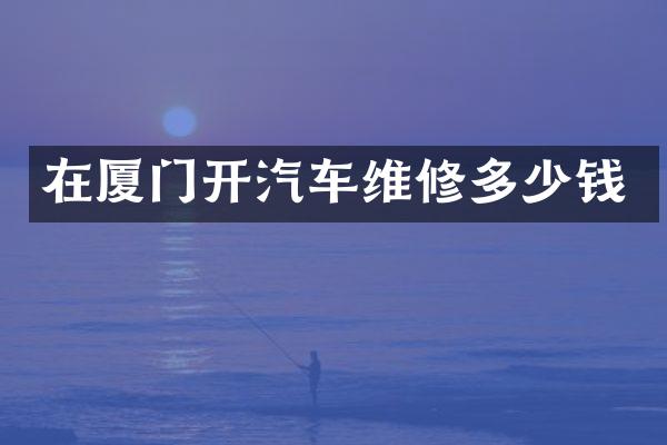 在厦门开汽车维修多少钱
