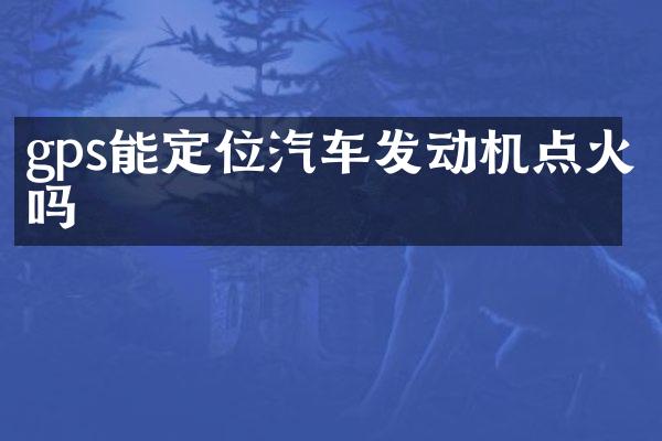 gps能定位汽车发动机点火吗