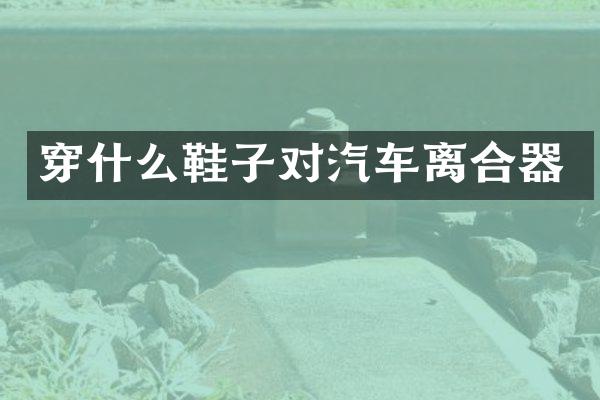 穿什么鞋子对汽车离合器