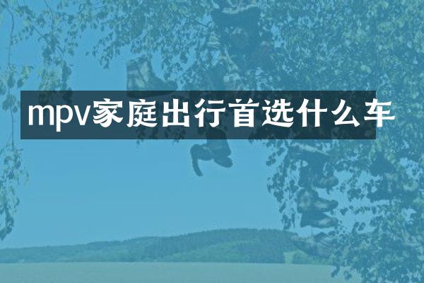 mpv家庭出行首选什么车