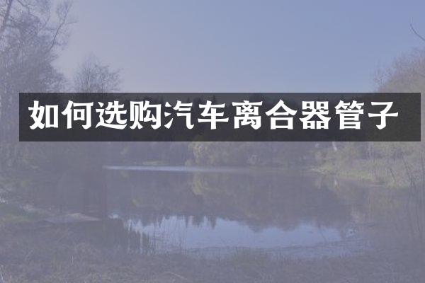 如何选购汽车离合器管子