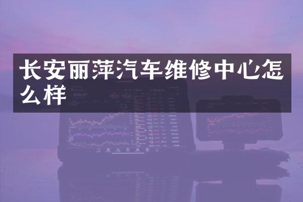 长安丽萍汽车维修中心怎么样