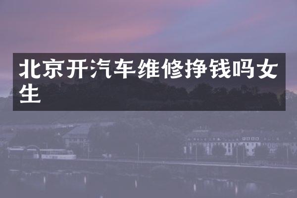 北京开汽车维修挣钱吗女生