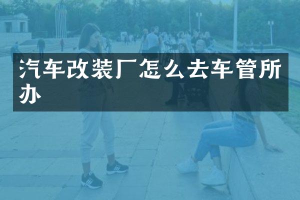 汽车改装厂怎么去车管所办