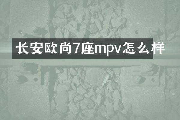 长安欧尚7座mpv怎么样