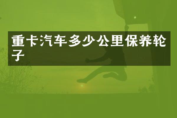 重卡汽车多少公里保养轮子