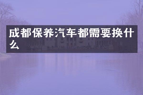 成都保养汽车都需要换什么