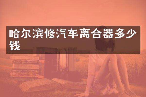 哈尔滨修汽车离合器多少钱