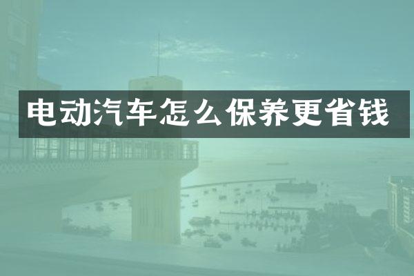 电动汽车怎么保养更省钱