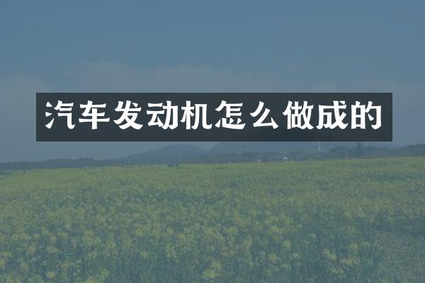 汽车发动机怎么做成的