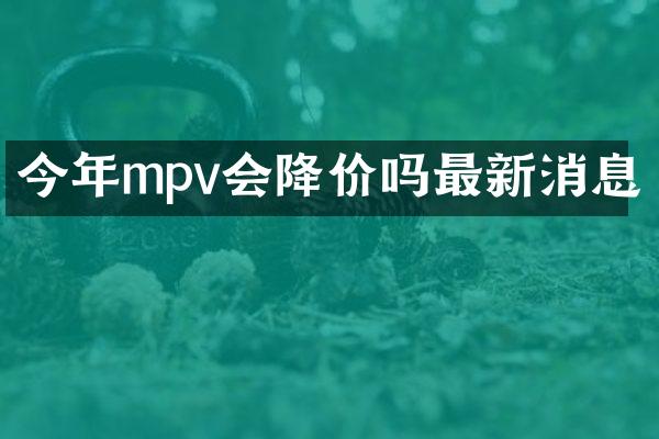 今年mpv会降价吗最新消息